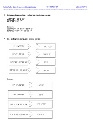 http://julio-
http://julio -detodounpoco.blogspot.com/ 6º PRIMARIA JULIOPROFE
…………………………………………………………………………………………………………..………….


6   Coloca estos ángulos y realiza las siguientes sumas:

    a) 37º 12'' + 48º 3' 53''
    b) 15º 22' + 38º 17''


    Solución:
    a) 37º 12'' + 48º 3' 53'' = 85º 4' 5''
    b) 15º 22' + 38º 17'' = 53º 22' 17''



7   Une cada pieza del puzzle con su pareja:




    Solución:
 