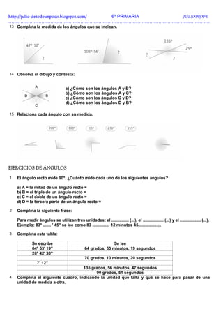 http://julio-
http://julio -detodounpoco.blogspot.com/ 6º PRIMARIA JULIOPROFE
…………………………………………………………………………………………………………..………….
13 Completa la medida de los ángulos que se indican.




14 Observa el dibujo y contesta:


                                    a) ¿Cómo son los ángulos A y B?
                                    b) ¿Cómo son los ángulos A y C?
                                    c) ¿Cómo son los ángulos C y D?
                                    d) ¿Cómo son los ángulos D y B?

15 Relaciona cada ángulo con su medida.




EJERCICIOS DE ÁNGULOS

1   El ángulo recto mide 90º. ¿Cuánto mide cada uno de los siguientes ángulos?

    a) A = la mitad de un ángulo recto =
    b) B = el triple de un ángulo recto =
    c) C = el doble de un ángulo recto =
    d) D = la tercera parte de un ángulo recto =

2   Completa la siguiente frase:

    Para medir ángulos se utilizan tres unidades: el ............... (...), el .................. (...) y el .................. (...).
    Ejemplo: 83º ....... ' 45'' se lee como 83 ............... 12 minutos 45....................

3   Completa esta tabla:

              Se escribe                                        Se lee
              64º 53' 19''                       64 grados, 53 minutos, 19 segundos
              26º 42' 38''
                                                 70 grados, 10 minutos, 20 segundos
                 7' 12''
                                    135 grados, 56 minutos, 47 segundos
                                          90 grados, 51 segundos
4   Completa el siguiente cuadro, indicando la unidad que falta y qué se hace para pasar de una
    unidad de medida a otra.
 