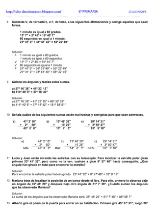 http://julio-
http://julio -detodounpoco.blogspot.com/ 6º PRIMARIA JULIOPROFE
…………………………………………………………………………………………………………..………….

8   Contesta V, de verdadero, o F, de falso, a las siguientes afirmaciones y corrige aquellas que sean
    falsas.

          1 minuto es igual a 60 grados.
          13º 7'' + 2º 45' = 15º 45' 7''
          60 segundos es igual a 1 minuto.
          21º 41' 9'' + 34º 51' 40'' = 55º 22' 49''


    Solución:
      F   1 minuto es igual a 60 grados.
          1 minuto es igual a 60 segundos.
      V   13º 7'' + 2º 45' = 15º 45' 7''
      V   60 segundos es igual a 1 minuto.
      F   21º 41' 9'' + 34º 51' 40'' = 55º 22' 49''
          21º 41' 9'' + 34º 51' 40'' = 56º 32' 49''


9   Coloca los ángulos y realiza estas sumas.

    a) 27º 16' 38'' + 41º 23' 15''
    b) 114º 40' 9'' + 37º 18' 42''

    Solución:
    a) 27º 16' 38'' + 41º 23' 15'' = 68º 39' 53''
    b) 114º 40' 9'' + 37º 18' 42'' = 151º 58' 51''


10 Señala cuáles de las siguientes sumas están mal hechas y corrígelas para que sean corrrectas.

    a)          41º 2' 18''          b)         13º 48' 39''         c)     29º 14' 31''
          +      2º 50''                    +       19' 26''               + 3º 50' 47''
                43º 2' 8''                      13º 7' 5''                  33º 5' 18''


    Solución:
           a)                 41º 2' 18''          b)       13º 48' 39''       c)    29º 14' 31''
                         +     2º 50''                  +       19' 26''            + 3º 50' 47''
                MAL           43º 3' 8''    MAL             14º 8' 5''     BIEN      33º 5' 18''


11 Lucía y Juan están mirando las estrellas con su telescopio. Para localizar la estrella polar giran
    primero 23º 41' 32'', pero como no la ven, vuelven a girar 8º 27' 40'' hasta conseguirlo. ¿Qué
    ángulo han girado en total para encontrar la estrella?

    Solución:
    Para encontrar la estrella polar habrán girado: 23º 41' 32'' + 8º 27' 40'' = 32º 9' 12''

12 Mariana trata de localizar la posición de un barco desde el faro. Para ello, primero lo observa bajo
    un ángulo de 35º 48' 29'' y después bajo otro ángulo de 51º 7' 38''. ¿Cuánto suman los ángulos
    que ha observado Mariana?

    Solución:
    La suma de los ángulos que ha observado Mariana será: 35º 48' 29'' + 51º 7' 38'' = 86º 56' 7''

13 Alberto gira el pomo de la puerta para entrar en su habitación. Primero gira 45º 37' 21'', luego 28º
 