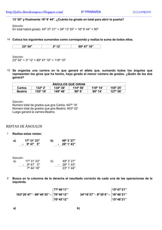 http://julio-
http://julio -detodounpoco.blogspot.com/ 6º PRIMARIA JULIOPROFE
…………………………………………………………………………………………………………..………….
    13' 55'' y finalmente 16º 8' 44''. ¿Cuánto ha girado en total para abrir la puerta?

    Solución:
    En total habrá girado: 45º 37' 21'' + 28º 13' 55'' + 16º 8' 44'' = 90º


14 Coloca los siguientes sumandos como corresponda y realiza la suma de todos ellos.

              23º 54''                   3º 12'                  89º 47' 16''


    Solución:
    23º 54'' + 3º 12' + 89º 47' 16'' = 116º 10''


15 Se organiza una carrera en la que ganará el atleta que, sumando todos los ángulos que
    representan los giros que ha hecho, haya girado el menor número de grados. ¿Quién de los dos
    ganará?

                                         ÁNGULOS QUE GIRAN
         Carlos            132º 2'        134º 39' 114º 56'                    110º 14'          155º 25'
         Beatriz          155º 18'        149º 48'  80º 6'                      90º 14'          127º 56'


    Solución:
    Número total de grados que gira Carlos: 647º 16'
    Número total de grados que gira Beatriz: 603º 22'
    Luego ganará la carrera Beatriz.



RESTAS DE ÁNGULOS

1   Realiza estas restas:

    a)            17º 31' 23''         b)         49º 3' 27''
              -    9º 47' 5''                 -   26º 1' 43''



    Solución:
    a)            17º 31' 23''          b)        49º 3' 27''
              -    9º 47' 5''                 -   26º 1' 43''
                   7º 44' 18''                    23º 1' 44''


2   Busca en la columna de la derecha el resultado correcto de cada una de las operaciones de la
    izquierda.

                                          77º 46' 11' '                                           15º 47' 21' '
                                                                                                  
         163º 26' 47' ' − 86º 40' 35' ' = 76º 46' 12' '             24º 18' 27' ' − 8º 30' 6' ' = 16º 48' 21' '
                                          76º 45' 12' '                                           15º 48' 21' '
                                                                                                  

    a)                                                          b)
 