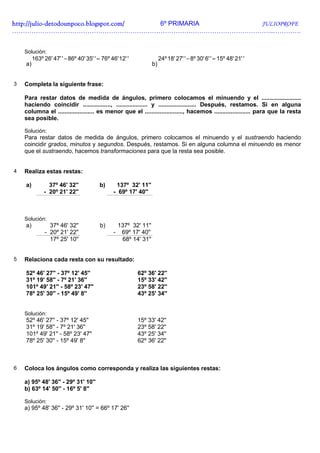 http://julio-
http://julio -detodounpoco.blogspot.com/ 6º PRIMARIA JULIOPROFE
…………………………………………………………………………………………………………..………….


    Solución:
         163º 26' 47' ' − 86º 40' 35' ' = 76º 46' 12' '                 24º 18' 27' ' − 8º 30' 6' ' = 15º 48' 21' '
    a)                                                             b)


3   Completa la siguiente frase:

    Para restar datos de medida de ángulos, primero colocamos el minuendo y el ........................
    haciendo coincidir ................., ................... y ....................... Después, restamos. Si en alguna
    columna el ...................... es menor que el ......................., hacemos ...................... para que la resta
    sea posible.

    Solución:
    Para restar datos de medida de ángulos, primero colocamos el minuendo y el sustraendo haciendo
    coincidir grados, minutos y segundos. Después, restamos. Si en alguna columna el minuendo es menor
    que el sustraendo, hacemos transformaciones para que la resta sea posible.


4   Realiza estas restas:

    a)          37º 46' 32''             b)     137º 32' 11''
              - 20º 21' 22''                   - 69º 17' 40''



    Solución:
    a)           37º 46' 32''            b)        137º 32' 11''
               - 20º 21' 22''                  -    69º 17' 40''
                 17º 25' 10''                       68º 14' 31''


5   Relaciona cada resta con su resultado:

    52º 46' 27'' - 37º 12' 45''                           62º 36' 22''
    31º 19' 58'' - 7º 21' 36''                            15º 33' 42''
    101º 49' 21'' - 58º 23' 47''                          23º 58' 22''
    78º 25' 30'' - 15º 49' 8''                            43º 25' 34''


    Solución:
    52º 46' 27'' - 37º 12' 45''                           15º 33' 42''
    31º 19' 58'' - 7º 21' 36''                            23º 58' 22''
    101º 49' 21'' - 58º 23' 47''                          43º 25' 34''
    78º 25' 30'' - 15º 49' 8''                            62º 36' 22''



6   Coloca los ángulos como corresponda y realiza las siguientes restas:

    a) 95º 48' 36'' - 29º 31' 10''
    b) 63º 14' 50'' - 16º 5' 8''

    Solución:
    a) 95º 48' 36'' - 29º 31' 10'' = 66º 17' 26''
 