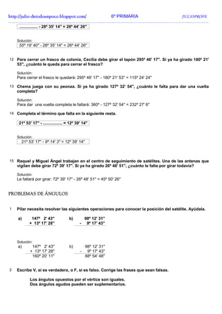 http://julio-
http://julio -detodounpoco.blogspot.com/ 6º PRIMARIA JULIOPROFE
…………………………………………………………………………………………………………..………….
     ................ - 28º 35' 14'' = 26º 44' 26''


    Solución:
     55º 19' 40'' - 28º 35' 14'' = 26º 44' 26''


12 Para cerrar un frasco de colonia, Cecilia debe girar el tapón 295º 46' 17''. Si ya ha girado 180º 21'
    53'', ¿cuánto le queda para cerrar el frasco?

    Solución:
    Para cerrar el frasco le quedará: 295º 46' 17'' - 180º 21' 53'' = 115º 24' 24''

13 Chema juega con su peonza. Si ya ha girado 127º 32' 54'', ¿cuánto le falta para dar una vuelta
    completa?

    Solución:
    Para dar una vuelta completa le faltará: 360º - 127º 32' 54'' = 232º 27' 6''

14 Completa el término que falta en la siguiente resta.

     21º 53' 17'' - ................. = 12º 39' 14''


    Solución:
      21º 53' 17'' - 9º 14' 3'' = 12º 39' 14''



15 Raquel y Miguel Ángel trabajan en el centro de seguimiento de satélites. Una de las antenas que
    vigilan debe girar 72º 39' 17''. Si ya ha girado 26º 48' 51'', ¿cuánto le falta por girar todavía?

    Solución:
    Le faltará por girar: 72º 39' 17'' - 26º 48' 51'' = 45º 50' 26''


PROBLEMAS DE ÁNGULOS


1   Pilar necesita resolver las siguientes operaciones para conocer la posición del satélite. Ayúdala.

    a)       147º 2' 43''              b)          98º 12' 31''
            + 13º 17' 28''                    -     9º 17' 43''



    Solución:
    a)       147º 2' 43''              b)          98º 12' 31''
            + 13º 17' 28''                     -    9º 17' 43''
             160º 20' 11''                         88º 54' 48''


2   Escribe V, si es verdadero, o F, si es falso. Corrige las frases que sean falsas.

            Los ángulos opuestos por el vértice son iguales.
            Dos ángulos agudos pueden ser suplementarios.
 