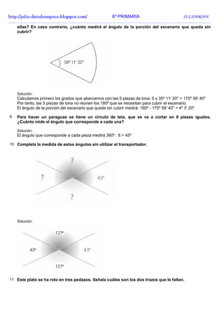 http://julio-
http://julio -detodounpoco.blogspot.com/ 6º PRIMARIA JULIOPROFE
…………………………………………………………………………………………………………..………….
    ellas? En caso contrario, ¿cuánto medirá el ángulo de la porción del escenario que queda sin
    cubrir?




    Solución:
    Calculamos primero los grados que abarcamos con las 5 piezas de lona: 5 x 35º 11' 20'' = 175º 56' 40''
    Por tanto, las 5 piezas de lona no reúnen los 180º que se necesitan para cubrir el escenario.
    El ángulo de la porción del escenario que queda sin cubrir medirá: 180º - 175º 56' 40'' = 4º 3' 20''

9   Para hacer un paraguas se tiene un círculo de tela, que se va a cortar en 8 piezas iguales.
    ¿Cuánto mide el ángulo que corresponde a cada una?

    Solución:
    El ángulo que corresponde a cada pieza medirá 360º : 8 = 45º

10 Completa la medida de estos ángulos sin utilizar el transportador.




    Solución:




11 Este plato se ha roto en tres pedazos. Señala cuáles son los dos trozos que le faltan.
 