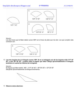 http://julio-
http://julio -detodounpoco.blogspot.com/ 6º PRIMARIA JULIOPROFE
…………………………………………………………………………………………………………..………….




   Solución:
   Los dos trozos que le faltan deben sumar 360º con el trozo de plato que nos dan. Los que cumplen esta
   condición son:




12 Los tres ángulos de un triángulo suman 180º. Si en un triángulo uno de los ángulos mide 117º 34'
   45'' y otro 38º 59' 20'', ¿cuánto mide el ángulo que falta? Dibuja aproximadamente el triángulo
   teniendo en cuenta los valores de lo ángulos.

   Solución:
   El ángulo que falta medirá: 180º - (117º 34' 45'' + 38º 59' 20'') = 23º 25' 55''
   Dibujando aproximadamente el triángulo tendríamos:




13 Observa estos abanicos:
 