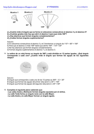http://julio-
http://julio -detodounpoco.blogspot.com/ 6º PRIMARIA JULIOPROFE
…………………………………………………………………………………………………………..………….




   a) ¿Cuánto mide el ángulo que se forma si colocamos consecutivos el abanico 3 y el abanico 2?
   b) ¿Cuántos grados más hay que abrir el abanico 3 para que mida 169º?
   c) ¿Hay abanicos que formen ángulos complementarios?
   d) ¿Cuáles forman ángulos suplementarios?

   Solución:
   a) Si colocamos consecutivos el abanico 3 y el 2 tendremos un ángulo de 115º + 80º = 195º
   b) Para que al abanico 3 mida 169º habrá que abrirlo 169º - 115º = 54º
   c) No hay abanicos que formen ángulos complementarios.
   d) Forman ángulos suplementarios el abanico 1 y el abanico 3.

14 La esfera de un reloj forma un ángulo de 360º y está dividida en 12 partes iguales. ¿Qué ángulo
   corresponde a cada una? ¿Cuánto mide el ángulo que forman las agujas de los siguientes
   relojes?




   Solución:
   El ángulo que corresponde a cada una de las 12 partes es 360º : 12 = 30º
   El ángulo que forman las agujas del primer reloj será 5 x 30º = 150º
   El ángulo que forman las agujas del segundo reloj será 2 x 30º = 60º


15 Completa el siguiente plano sabiendo que:
   - Las calles Aneto y Mulhacén formán ángulos opuestos por el vértice.
   - La calle Teide forma un ángulo recto con la calle Mayor.
   - La calle Aneto y la calle Mayor forman un ángulo agudo.
 
