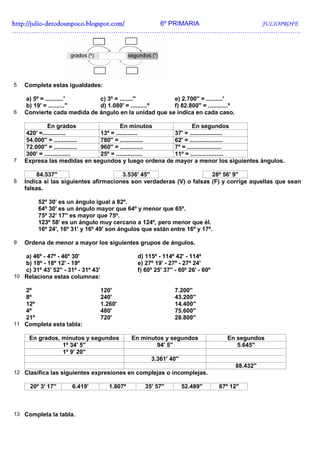 http://julio-
http://julio -detodounpoco.blogspot.com/ 6º PRIMARIA JULIOPROFE
…………………………………………………………………………………………………………..………….




5   Completa estas igualdades:

    a) 5º = ...........'     c) 3º = ........''        e) 2.700'' = ..........'
    b) 19' = ..........''    d) 1.080' = ..........º   f) 82.800'' = ............º
6   Convierte cada medida de ángulo en la unidad que se indica en cada caso.

             En grados                En minutos              En segundos
    420' =..............      13º = .............     37' = ....................
    54.000'' = .............. 780'' = ..............  62' = ....................
    72.000'' = .............. 960'' = ..............  7º = .....................
    300' = ................   25º = ................  11º = ....................
7   Expresa las medidas en segundos y luego ordena de mayor a menor los siguientes ángulos.

        84.537''                       3.536' 45''                    28º 56' 9''
8   Indica si las siguientes afirmaciones son verdaderas (V) o falsas (F) y corrige aquellas que sean
    falsas.

         52º 30' es un ángulo igual a 82º.
         64º 30' es un ángulo mayor que 64º y menor que 65º.
         75º 32' 17'' es mayor que 75º.
         123º 58' es un ángulo muy cercano a 124º, pero menor que él.
         16º 24', 16º 31' y 16º 49' son ángulos que están entre 16º y 17º.

9   Ordena de menor a mayor los siguientes grupos de ángulos.

   a) 46º - 47º - 46º 30'                         d) 115º - 114º 42' - 114º
   b) 18º - 18º 12' - 19º                         e) 27º 19' - 27º - 27º 24'
   c) 31º 43' 52'' - 31º - 31º 43'                f) 60º 25' 37'' - 60º 26' - 60º
10 Relaciona estas columnas:

   2º                                120'                        7.200''
   8º                                240'                        43.200''
   12º                               1.260'                      14.400''
   4º                                480'                        75.600''
   21º                               720'                        28.800''
11 Completa esta tabla:

      En grados, minutos y segundos              En minutos y segundos                 En segundos
                 1º 34' 5''                              94' 5''                          5.645''
                 1º 9' 20''
                                                       3.361' 40''
                                                                                          88.432''
12 Clasifica las siguientes expresiones en complejas o incomplejas.

      20º 3' 17''     6.419'            1.807º       35' 57''        52.489''       87º 12''



13 Completa la tabla.
 
