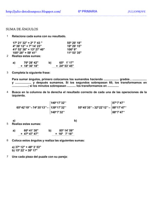 http://julio-
http://julio -detodounpoco.blogspot.com/ 6º PRIMARIA JULIOPROFE
…………………………………………………………………………………………………………..………….



SUMA DE ÁNGULOS

1   Relaciona cada suma con su resultado.

    17º 21' 32'' + 2º 7' 43 ''                             55º 20' 18''
    4º 39' 12'' + 7º 14' 23''                              19º 29' 15''
    41º 52' 38'' + 13º 27' 40''                            106º 9''
    105º 28'' + 59' 41''                                   11º 53' 35''
2   Realiza estas sumas:

    a)        70º 28' 42''             b)       65º 1' 17''
            + 18º 30' 18''                    + 24º 53' 45''

3   Completa la siguiente frase:

    Para sumar ángulos, primero colocamos los sumandos haciendo ................... grados , ..................
    y .................... y después sumamos. Si los segundos sobrepasan 60, los transformamos en
    ....................; si los minutos sobrepasan ........... los transformamos en ..............

4   Busca en la columna de la derecha el resultado correcto de cada una de las operaciones de la
    izquierda.

                                         140º 17' 32' '                                             87º 7' 47' '
                                                                                                    
         65º 42' 19' ' + 74º 35' 13' ' = 139º 17' 32' '             55º 45' 35' ' + 32º 22' 12' ' = 88º 17' 47' '
                                         140º 7' 32' '                                              88º 7' 47' '
                                                                                                    

    a)                                                          b)
5   Realiza estas sumas:

    a)        60º 41' 30''             b)      85º 14' 59''
            + 47º 47' 47''                   + 16º 7' 18''

6   Coloca estos ángulos y realiza las siguientes sumas:

    a) 37º 12'' + 48º 3' 53''
    b) 15º 22' + 38º 17''

7   Une cada pieza del puzzle con su pareja:
 