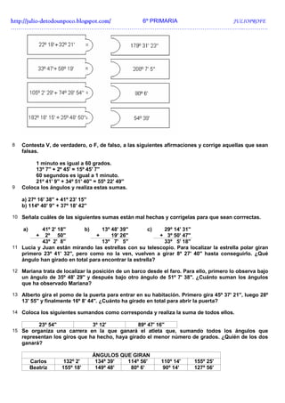 http://julio-
http://julio -detodounpoco.blogspot.com/ 6º PRIMARIA JULIOPROFE
…………………………………………………………………………………………………………..………….




8   Contesta V, de verdadero, o F, de falso, a las siguientes afirmaciones y corrige aquellas que sean
    falsas.

         1 minuto es igual a 60 grados.
         13º 7'' + 2º 45' = 15º 45' 7''
         60 segundos es igual a 1 minuto.
         21º 41' 9'' + 34º 51' 40'' = 55º 22' 49''
9   Coloca los ángulos y realiza estas sumas.

    a) 27º 16' 38'' + 41º 23' 15''
    b) 114º 40' 9'' + 37º 18' 42''

10 Señala cuáles de las siguientes sumas están mal hechas y corrígelas para que sean corrrectas.

    a)     41º 2' 18''      b)     13º 48' 39''       c)   29º 14' 31''
           +2º 50''              +     19' 26''           + 3º 50' 47''
           43º 2' 8''              13º 7' 5''              33º 5' 18''
11 Lucía y Juan están mirando las estrellas con su telescopio. Para localizar la estrella polar giran
   primero 23º 41' 32'', pero como no la ven, vuelven a girar 8º 27' 40'' hasta conseguirlo. ¿Qué
   ángulo han girado en total para encontrar la estrella?

12 Mariana trata de localizar la posición de un barco desde el faro. Para ello, primero lo observa bajo
    un ángulo de 35º 48' 29'' y después bajo otro ángulo de 51º 7' 38''. ¿Cuánto suman los ángulos
    que ha observado Mariana?

13 Alberto gira el pomo de la puerta para entrar en su habitación. Primero gira 45º 37' 21'', luego 28º
    13' 55'' y finalmente 16º 8' 44''. ¿Cuánto ha girado en total para abrir la puerta?

14 Coloca los siguientes sumandos como corresponda y realiza la suma de todos ellos.

            23º 54''                 3º 12'          89º 47' 16''
15 Se organiza una carrera en la que ganará el atleta que, sumando todos los ángulos que
    representan los giros que ha hecho, haya girado el menor número de grados. ¿Quién de los dos
    ganará?

                                     ÁNGULOS QUE GIRAN
         Carlos         132º 2'       134º 39' 114º 56'        110º 14'     155º 25'
         Beatriz       155º 18'       149º 48'  80º 6'          90º 14'     127º 56'
 