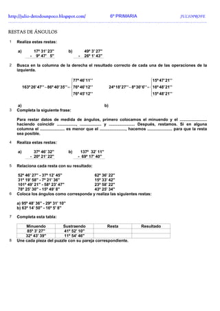 http://julio-
http://julio -detodounpoco.blogspot.com/ 6º PRIMARIA JULIOPROFE
…………………………………………………………………………………………………………..………….

RESTAS DE ÁNGULOS

1   Realiza estas restas:

    a)            17º 31' 23''         b)         49º 3' 27''
              -    9º 47' 5''                 -   26º 1' 43''

2   Busca en la columna de la derecha el resultado correcto de cada una de las operaciones de la
    izquierda.

                                          77º 46' 11' '                                           15º 47' 21' '
                                                                                                  
         163º 26' 47' ' − 86º 40' 35' ' = 76º 46' 12' '             24º 18' 27' ' − 8º 30' 6' ' = 16º 48' 21' '
                                          76º 45' 12' '                                           15º 48' 21' '
                                                                                                  

    a)                                                          b)
3   Completa la siguiente frase:

    Para restar datos de medida de ángulos, primero colocamos el minuendo y el ........................
    haciendo coincidir ................., ................... y ....................... Después, restamos. Si en alguna
    columna el ...................... es menor que el ......................., hacemos ...................... para que la resta
    sea posible.

4   Realiza estas restas:

    a)          37º 46' 32''           b)      137º 32' 11''
              - 20º 21' 22''                  - 69º 17' 40''

5   Relaciona cada resta con su resultado:

    52º 46' 27'' - 37º 12' 45''          62º 36' 22''
    31º 19' 58'' - 7º 21' 36''           15º 33' 42''
    101º 49' 21'' - 58º 23' 47''         23º 58' 22''
    78º 25' 30'' - 15º 49' 8''           43º 25' 34''
6   Coloca los ángulos como corresponda y realiza las siguientes restas:

    a) 95º 48' 36'' - 29º 31' 10''
    b) 63º 14' 50'' - 16º 5' 8''

7   Completa esta tabla:

        Minuendo           Sustraendo             Resta                                    Resultado
         85º 3' 27''        41º 52' 10''
        32º 43' 39''        11º 54' 46''
8   Une cada pieza del puzzle con su pareja correspondiente.
 