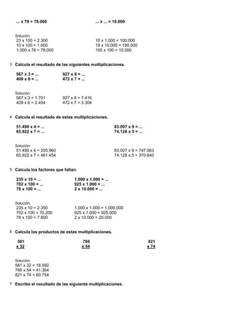 ... x 78 = 78.000                        ... x ... = 10.000


  Solución:
   23 x 100 = 2.300                         10 x 1.000 = 100.000
   10 x 100 = 1.000                         19 x 10.000 = 190.000
   1.000 x 78 = 78.000                      100 x 100 = 10.000


3 Calcula el resultado de las siguientes multiplicaciones.

   567 x 3 = ...          927 x 8 = ...
   409 x 6 = ...          472 x 7 = ...


  Solución:
   567 x 3 = 1.701        927 x 8 = 7.416
   409 x 6 = 2.454        472 x 7 = 3.304


4 Calcula el resultado de estas multiplicaciones.

   51.490 x 4 = ...                                    83.007 x 9 = ...
   65.922 x 7 = ...                                    74.128 x 5 = ...


  Solución:
   51.490 x 4 = 205.960                                83.007 x 9 = 747.063
   65.922 x 7 = 461.454                                74.128 x 5 = 370.640


5 Calcula los factores que faltan.

   235 x 10 = ...               1.000 x 1.000 = ...
   702 x 100 = ...              925 x 1.000 = ...
   78 x 100 = ...               2 x 10.000 = ...


  Solución:
   235 x 10 = 2.350             1.000 x 1.000 = 1.000.000
   702 x 100 = 70.200           925 x 1.000 = 925.000
   78 x 100 = 7.800             2 x 10.000 = 20.000


6 Calcula los productos de estas multiplicaciones.

    581                               766                                  821
   x 32                              x 54                                 x 74


  Solución:
  581 x 32 = 18.592
  766 x 54 = 41.364
  821 x 74 = 60.754

7 Escribe el resultado de las siguiente multiplicaciones.
 