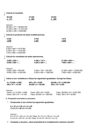 1 Calcula el resultado.
2
   89.356                       41.093                       32.652
   x 771                        x 295                        x 305


  Solución:
  89.356 x 771 = 68.893.476
  41.093 x 295 = 12.122.435
  32.652 x 305 = 9.958.860

1 Calcula el producto de estas multiplicaciones.
3
   6.454                              4.705                                 7.672
   x 848                              x 301                                 x 865


  Solución:
  6.454 x 848 = 5.472.992
  4.705 x 301 = 1.416.205
  7.672 x 865 = 6.636.280

1 Calcula lor resultados de estas operaciones.
4
   2.600 x 200 = ...                  3.300 x 110 = ...                     21.000 x 600 = ...
   8.900 x 500 = ...                  4.200 x 400 = ...                     7.600 x 800 = ...


  Solución:
   2.600 x 200 = 520.000              3.300 x 100 = 330.000                 21.000 x 600 = 12.600.000
   8.900 x 500 = 4.450.000            4.200 x 400 = 1.680.000               7.600 x 800 = 6.080.000


1 Indica si son verdaderas o falsas las siguientes igualdades. Corrige las falsas.
5
   4 x 12.000 = 4.800           450 x 20 = 9.000             89.000 x 33 = 2.000.000
   300 x 47 = 14.100            56.000 x 5 = 28.000          550 x 78 = 4.290


  Solución:
   Cierto: 4 x 12.000 = 4.800    Cierto: 450 x 20 = 9.000             Falso: 89.000 x 33 = 2.937.000
   Cierto: 300 x 47 = 14.100     Falso: 56.000 x 5 = 280.000          Falso: 550 x 78 = 42.900

  2.- Propiedad conmutativa y asociativa

   1   Comprueba si son ciertas las siguientes igualdades.

       6 x 10 x 4 = 50 x 4 = 6 x 40
       5 x 8 x 9 = 40 x 9 = 5 x 63


       Solución:
       6 x 10 x 4 = 50 x 4 = 6 x 40. Falso: 6 x 10 x 4 = 60 x 4 = 6 x 40
       5 x 8 x 9 = 40 x 9 = 5 x 63. Falso: 5 x 8 x 9 = 40 x 9 = 5 x 72.

   2   Completa y resuelve. ¿Qué propiedad de la multiplicación estamos usando?
 