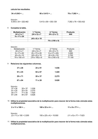calcula los resultados.

    34 x 6.543 = ...                      56 x 5.413 = ...              76 x 7.282 = ...


    Solución:
    6.543 x 34 = 222.462                  5.413 x 56 = 303.128          7.282 x 76 = 553.432


8   Completa la tabla.

       Multiplicación           1.ª forma              2.ª forma       Producto
        24 x 5 x 7             (24 x 5) x 7           24 x (5 x 7)        840
        9 x 17 x 20
                              (45 x 6) x 10
                                                    79 x (100 x 9)


    Solución:
        Multiplicación           1.ª forma             2.ª forma       Producto
          24 x 5 x 7            (24 x 5) x 7          24 x (5 x 7)        840
         9 x 17 x 20           (9 x 17) x 20         9 x (17 x 20)       3.060
         45 x 6 x 10           (45 x 6) x 10         45 x (6 x 10)       2.700
        79 x 100 x 9          (79 x 100) x 9         79 x (100 x 9)     71.100


9   Relaciona las siguientes columnas.

            37 x 28                   25 x 91                  1.036

            91 x 25                   84 x 67                  1.420

            20 x 71                   28 x 37                  2.275

            67 x 84                   71 x 20                  5.628


    Solución:
    37 x 28      28 x 37      1.036
    91 x 25      25 x 91      2.275
    20 x 71      71 x 20      1.420
    67 x 84      84 x 67      5.628


10 Utiliza la propiedad asociativa de la multiplicación para resover de la forma más cómoda estas
    multiplicaciones.

    2 x 11 x 100 = ...                    100 x 25 x 4 = ...            11 x 9 x 77 = ...


    Solución:
    (2 x 11) x 100 = 2.200                100 x (25 x 4) = 10.000       (11 x 9) x 77 = 7.623


11 Utiliza la propiedad asociativa de la multiplicación para resover de la forma más cómoda estas
    multiplicaciones.
 