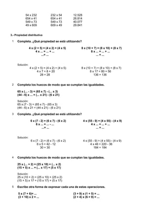 54 x 232               232 x 54         12.528
            654 x 41               654 x 41         26.814
            549 x 73               549 x 73         40.077
            49 x 609               609 x 49         29.841


3.- Propiedad distributiva

 1   Completa. ¿Qué propiedad se está utilizando?

                 4 x (2 + 5) = (4 x 2) + (4 x 5)           8 x (10 + 7) = (8 x 10) + (8 x 7)
                      4 x ... = ... + ...                          8 x ... = ... + ...
                           ...= ...                                    ... = ...


     Solución:
                 4 x (2 + 5) = (4 x 2) + (4 x 5)           8 x (10 + 7) = (8 x 10) + (8 x 7)
                       4 x 7 = 8 + 20                             8 x 17 = 80 + 56
                          28 = 28                                    136 = 136


 2   Completa los huecos de modo que se cumplan las igualdades.

     65 x (... - 3) = (65 x 7) - (... x 3)
     (44 - 6) x ... = (... x 21) - (6 x 21)

     Solución:
     65 x (7 - 3) = (65 x 7) - (65 x 3)
     (44 - 6) x 21 = (44 x 21) - (6 x 21)

 3   Completa. ¿Qué propiedad se está utilizando?

                  6 x (7 - 2) = (6 x 7) - (6 x 2)            4 x (55 - 9) = (4 x 55) - (4 x 9)
                       6 x ... = ... - ...                         4 x ... = ... + ...
                            ...= ...                                    ... = ...


     Solución:
                  6 x (7 - 2) = (6 x 7) - (6 x 2)            4 x (55 - 9) = (4 x 55) - (4 x 9)
                       6 x 5 = 42 - 12                             4 x 46 = 220 - 36
                          30 = 30                                     184 = 184


 4   Completa los huecos de modo que se cumplan las igualdades.

     25 x (... + 2) = (25 x 10) + (... x 2)
     (15 + 5) x ... = (... x 17) + (5 x 17)

     Solución:
     25 x (10 + 2) = (25 x 10) + (25 x 2)
     (15 + 5) x 17 = (15 x 17) + (5 x 17)

 5   Escribe otra forma de expresar cada una de estas operaciones.

      5 x (7 + 6)= ...                              (3 + 9) x (1 + 5) = ...
      (3 + 10) x 2 = ...                            (2 + 4) x (6 + 9) = ...
 