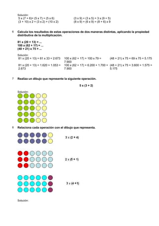 Solución:
    5 x (7 + 6)= (5 x 7) + (5 x 6)             (3 x 9) + (3 x 5) = 3 x (9 + 5)
    (3 + 10) x 2 = (3 x 2) + (10 x 2)          (8 x 9) + (6 x 9) = (8 + 6) x 9


6   Calcula los resultados de estas operaciones de dos maneras distintas, aplicando la propiedad
    distributiva de la multiplicación.

    81 x (20 + 13) = ...
    100 x (62 + 17) = ...
    (48 + 21) x 75 = ...

    Solución:
    81 x (20 + 13) = 81 x 33 = 2.673    100 x (62 + 17) = 100 x 79 =      (48 + 21) x 75 = 69 x 75 = 5.175
                                        7.900
    81 x (20 + 13) = 1.620 + 1.053 =    100 x (62 + 17) = 6.200 + 1.700 = (48 + 21) x 75 = 3.600 + 1.575 =
    2.673                               7.900                             5.175


7   Realiza un dibujo que represente la siguiente operación.

                                                   5 x (3 + 2)

    Solución:




8   Relaciona cada operación con el dibujo que representa.




    Solución:
 