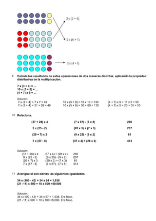 9   Calcula los resultados de estas operaciones de dos maneras distintas, aplicando la propiedad
    distributiva de la multiplicación.

    7 x (3 + 4) = ...
    10 x (5 + 8) = ...
    (4 + 7) x 5 = ...

    Solución:
    7 x (3 + 4) = 7 x 7 = 49              10 x (5 + 8) = 10 x 13 = 130   (4 + 7) x 5 = 11 x 5 = 55
    7 x (3 + 4) = 21 + 28 = 49            10 x (5 + 8) = 50 + 80 = 130   (4 + 7) x 5 = 20 + 35 = 55


10 Relaciona.

                (37 + 28) x 4                       (7 x 67) - (7 x 8)                  260

                 9 x (25 - 2)                       (20 x 3) + (7 x 3)                  207

                 (20 + 7) x 3                       (9 x 25) - (9 x 2)                   81

                 7 x (67 - 8)                    (37 x 4) + (28 x 4)                    413


    Solución:
        (37 + 28) x 4      (37 x 4) + (28 x 4)      260
         9 x (25 - 2)       (9 x 25) - (9 x 2)      207
         (20 + 7) x 3       (20 x 3) + (7 x 3)      81
         7 x (67 - 8)       (7 x 67) - (7 x 8)      413


11 Averigua si son ciertas las siguientes igualdades.

    34 x (100 - 43) = 34 x 64 = 1.938
    (21 -11) x 500 = 10 x 500 =50.000


    Solución:
    34 x (100 - 43) = 34 x 57 = 1.938. Era falso.
    (21 -11) x 500 = 10 x 500 =5.000. Era falso.
 
