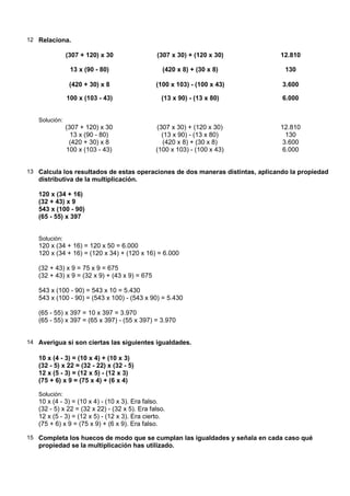 12 Relaciona.

               (307 + 120) x 30                (307 x 30) + (120 x 30)         12.810

                13 x (90 - 80)                    (420 x 8) + (30 x 8)           130

                (420 + 30) x 8                 (100 x 103) - (100 x 43)         3.600

               100 x (103 - 43)                  (13 x 90) - (13 x 80)          6.000


   Solución:
               (307 + 120) x 30                (307 x 30) + (120 x 30)         12.810
                 13 x (90 - 80)                  (13 x 90) - (13 x 80)           130
                (420 + 30) x 8                   (420 x 8) + (30 x 8)           3.600
               100 x (103 - 43)                (100 x 103) - (100 x 43)         6.000


13 Calcula los resultados de estas operaciones de dos maneras distintas, aplicando la propiedad
   distributiva de la multiplicación.

   120 x (34 + 16)
   (32 + 43) x 9
   543 x (100 - 90)
   (65 - 55) x 397


   Solución:
   120 x (34 + 16) = 120 x 50 = 6.000
   120 x (34 + 16) = (120 x 34) + (120 x 16) = 6.000

   (32 + 43) x 9 = 75 x 9 = 675
   (32 + 43) x 9 = (32 x 9) + (43 x 9) = 675

   543 x (100 - 90) = 543 x 10 = 5.430
   543 x (100 - 90) = (543 x 100) - (543 x 90) = 5.430

   (65 - 55) x 397 = 10 x 397 = 3.970
   (65 - 55) x 397 = (65 x 397) - (55 x 397) = 3.970


14 Averigua si son ciertas las siguientes igualdades.

   10 x (4 - 3) = (10 x 4) + (10 x 3)
   (32 - 5) x 22 = (32 - 22) x (32 - 5)
   12 x (5 - 3) = (12 x 5) - (12 x 3)
   (75 + 6) x 9 = (75 x 4) + (6 x 4)

   Solución:
   10 x (4 - 3) = (10 x 4) - (10 x 3). Era falso.
   (32 - 5) x 22 = (32 x 22) - (32 x 5). Era falso.
   12 x (5 - 3) = (12 x 5) - (12 x 3). Era cierto.
   (75 + 6) x 9 = (75 x 9) + (6 x 9). Era falso.

15 Completa los huecos de modo que se cumplan las igualdades y señala en cada caso qué
   propiedad se la multiplicación has utilizado.
 