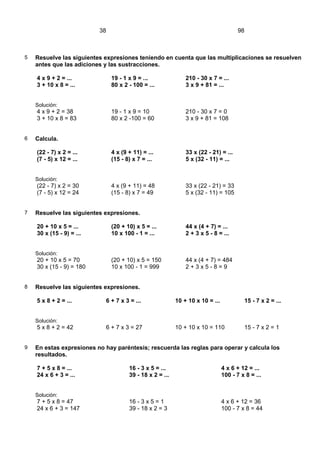 38                                                          98



5   Resuelve las siguientes expresiones teniendo en cuenta que las multiplicaciones se resuelven
    antes que las adiciones y las sustracciones.

    4 x 9 + 2 = ...            19 - 1 x 9 = ...               210 - 30 x 7 = ...
    3 + 10 x 8 = ...           80 x 2 - 100 = ...             3 x 9 + 81 = ...


    Solución:
    4 x 9 + 2 = 38             19 - 1 x 9 = 10                210 - 30 x 7 = 0
    3 + 10 x 8 = 83            80 x 2 -100 = 60               3 x 9 + 81 = 108


6   Calcula.

    (22 - 7) x 2 = ...         4 x (9 + 11) = ...             33 x (22 - 21) = ...
    (7 - 5) x 12 = ...         (15 - 8) x 7 = ...             5 x (32 - 11) = ...


    Solución:
    (22 - 7) x 2 = 30          4 x (9 + 11) = 48              33 x (22 - 21) = 33
    (7 - 5) x 12 = 24          (15 - 8) x 7 = 49              5 x (32 - 11) = 105


7   Resuelve las siguientes expresiones.

    20 + 10 x 5 = ...          (20 + 10) x 5 = ...            44 x (4 + 7) = ...
    30 x (15 - 9) = ...        10 x 100 - 1 = ...             2 + 3 x 5 - 8 = ...


    Solución:
    20 + 10 x 5 = 70           (20 + 10) x 5 = 150            44 x (4 + 7) = 484
    30 x (15 - 9) = 180        10 x 100 - 1 = 999             2+3x5-8=9


8   Resuelve las siguientes expresiones.

    5 x 8 + 2 = ...         6 + 7 x 3 = ...               10 + 10 x 10 = ...            15 - 7 x 2 = ...


    Solución:
    5 x 8 + 2 = 42          6 + 7 x 3 = 27                10 + 10 x 10 = 110            15 - 7 x 2 = 1


9   En estas expresiones no hay paréntesis; rescuerda las reglas para operar y calcula los
    resultados.

    7 + 5 x 8 = ...                   16 - 3 x 5 = ...                         4 x 6 + 12 = ...
    24 x 6 + 3 = ...                  39 - 18 x 2 = ...                        100 - 7 x 8 = ...


    Solución:
    7 + 5 x 8 = 47                    16 - 3 x 5 = 1                           4 x 6 + 12 = 36
    24 x 6 + 3 = 147                  39 - 18 x 2 = 3                          100 - 7 x 8 = 44
 