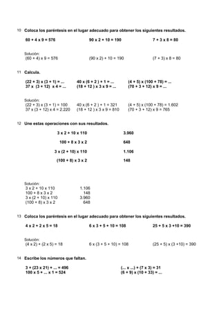 10 Coloca los paréntesis en el lugar adecuado para obtener los siguientes resultados.

    60 + 4 x 9 = 576                       90 x 2 + 10 = 190                     7 + 3 x 8 = 80


   Solución:
    (60 + 4) x 9 = 576                     (90 x 2) + 10 = 190                   (7 + 3) x 8 = 80


11 Calcula.

    (22 + 3) x (3 + 1) = ...      40 x (6 + 2 ) + 1 = ...         (4 + 5) x (100 + 78) = ...
    37 x (3 + 12) x 4 = ...       (18 + 12 ) x 3 x 9 = ...        (70 + 3 + 12) x 9 = ...


   Solución:
    (22 + 3) x (3 + 1) = 100      40 x (6 + 2 ) + 1 = 321         (4 + 5) x (100 + 78) = 1.602
    37 x (3 + 12) x 4 = 2.220     (18 + 12 ) x 3 x 9 = 810        (70 + 3 + 12) x 9 = 765


12 Une estas operaciones con sus resultados.

                       3 x 2 + 10 x 110                        3.960

                         100 + 8 x 3 x 2                       648

                     3 x (2 + 10) x 110                        1.106

                       (100 + 8) x 3 x 2                       148




   Solución:
    3 x 2 + 10 x 110                1.106
    100 + 8 x 3 x 2                   148
    3 x (2 + 10) x 110              3.960
    (100 + 8) x 3 x 2                 648


13 Coloca los paréntesis en el lugar adecuado para obtener los siguientes resultados.

    4 x 2 + 2 x 5 = 18                     6 x 3 + 5 + 10 = 108                  25 + 5 x 3 +10 = 390


   Solución:
    (4 x 2) + (2 x 5) = 18                 6 x (3 + 5 + 10) = 108                (25 + 5) x (3 +10) = 390


14 Escribe los números que faltan.

    3 + (23 x 21) + ... = 496                                (... x ...) + (7 x 3) = 31
    100 x 5 + ... x 1 = 524                                  (6 + 9) x (10 + 33) = ...
 