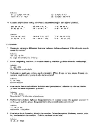 Solución:
     3 + (23 x 21) + 10 = 496                               (2 x 5) + (7 x 3) = 31
     100 x 5 + 24 x 1 = 524                                 (6 + 9) x (10 + 33) = 645


 15 En estas expresiones no hay paréntesis; recuerda las reglas para operar y calcula.

     20 x 4 + 5 x 3 = ...           2 x 40 + 10 x 2 = ...       37 x 3 + 6 + 9 = ...
     6 + 3 x 8 x 7 = ...            5 + 11 x 6 + 13 =...        48 + 11 + 4 x 5 = ...


     Solución:
     20 x 4 + 5 x 3 = 95            2 x 40 + 10 x 2 = 100       37 x 3 + 6 + 9 = 126
     6 + 3 x 8 x 7 = 174            5 + 11 x 6 + 13 = 84        48 + 11 + 4 x 5 = 79


5.- Problemas

 1   Un camión transporta 450 sacos de arena, cada uno de los cuales pesa 42 kg. ¿Cuánto pesa la
     carga del camión?

     Solución:
     450 x 12 = 5.400
     La carga del camión pesa 5.400 kg.

 2   En un colegio hay 33 clases. Si en cada clase hay 23 niños, ¿cuántos niños ha en el colegio?

     Solución:
     33 x 23 = 759
     Hay 759 niños en el colegio.

 3   Cada vez que Lucía va a visitar a su abuela recorre 57 km. Si va a ver a su abuela 8 veces a la
     semana, ¿cuántos km recorre al cabo de la semana?

     Solución:
     57 x 8 = 456
     Recorre 456 km.

 4   En el centro de Recuperación de Animales salvajes necesitan cada día 117 kilos de comida.
     ¿Cuánto necesitarán para una quincena?

     Solución:
     117 x 15 = 1.755
     Necesitarán 1.755 kilos para una quincena.

 5   Un hipermercado tiene 4 plantas de aparcamiento. Si en cada una de ellas pueden aparcar 317
     coches, ¿de cuántas plazas de aparcamiento dispone este estableciemiento?

     Solución:
     317 x 4 = 1.268
     Dispone de 1.268 plazas.

 6   En el almacén de frutas hay 40 cajas de naranjas. Cada caja contiene 8 bolsas y en cada bolsa
     hay media docena de naranjas. ¿Cuántas naranjas hay en total?

     Solución:
     40 x 8 x 6 = 1.920
 