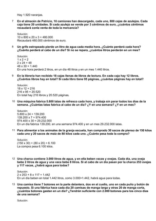 Hay 1.920 naranjas.

7   En el almacén de Patricio, 10 camiones han descargado, cada uno, 800 cajas de azulejos. Cada
    caja tiene 20 unidades. Si cada azulejo se vende por 3 céntimos de euro, ¿cuántos céntimos
    recaudará conla venta de toda la mercancía?

    Solución:
    10 x 800 x 20 x 3 = 480.000
    Recaudará 480.000 céntimos de euro.

8   Un grifo estropeado pierde un litro de agua cada media hora. ¿Cuánto perderá cada hora?
    ¿Cuánto perderá al cabo de un día? Si no se repara, ¿cuántos litros perderán en un mes?

    Solución:
    1x2=2
    2 x 24 = 48
    48 x 30 = 1.440
    En una hora perderá 2 litros, en un día 48 litros y en un mes 1.440 litros.

9   En la librería han recibido 18 cajas llenas de libros de lectura. En cada caja hay 12 libros.
    ¿Cuántos libros hay en total? Si cada libro tiene 95 páginas, ¿cuántas páginas hay en total?

    Solución:
    18 x 12 = 216
    216 x 95 = 20.520
    En total hay 216 libros y 20.520 páginas.

10 Una máquina fabrica 5.800 latas de refresco cada hora, y trabaja sin parar todos los días de la
    semana. ¿Cuántas latas fabrica al cabo de un día? ¿Y en una semana? ¿Y en un mes?

    Solución:
    5.800 x 24 = 139.200
    139.200 x 7 = 974.400
    974.400 x 30 = 29.232.000
    En un día fabrica 139.200, en una semana 974.400 y en un mes 29.232.000 latas.

11 Para alimentar a los animales de la granja escuela, han comprado 30 sacos de pienso de 150 kilos
    cada uno y 20 sacos de maíz de 80 kilos cada uno. ¿Cuánto pesa toda la compra?

    Solución:
    (150 x 30) + (80 x 20) = 6.100
    La compra pesa 6.100 kilos.



12 Una charca contiene 3.000 litros de agua, y en ella beben vacas y ovejas. Cada día, una oveja
    bebe 2 litros de agua y una vaca bebe 8 litros. Si al cabo de un día pasan por la charca 253 ovejas
    y 117 vacas, ¿habrá agua para todas?

    Solución:
    2 x 253 + 8 x 117 = 1.442
    En un día beben en total 1.442 litros, como 3.000>1.442, habrá agua para todas.

13 Una camisa tiene 7 botones en la parte delantera, dos en el cuello, uno en cada puño y botón de
    repuesto. Si una fábrica hace cada día 20 camisas de manga larga y otras 20 de manga corta,
    ¿cuántos botones gastan en un día? ¿Tendrán suficiente con 2.000 botones para los cinco días
    de una semana?

    Solución:
 