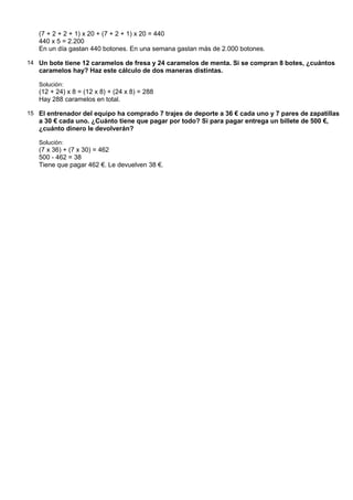 (7 + 2 + 2 + 1) x 20 + (7 + 2 + 1) x 20 = 440
   440 x 5 = 2.200
   En un día gastan 440 botones. En una semana gastan más de 2.000 botones.

14 Un bote tiene 12 caramelos de fresa y 24 caramelos de menta. Si se compran 8 botes, ¿cuántos
   caramelos hay? Haz este cálculo de dos maneras distintas.

   Solución:
   (12 + 24) x 8 = (12 x 8) + (24 x 8) = 288
   Hay 288 caramelos en total.

15 El entrenador del equipo ha comprado 7 trajes de deporte a 36 € cada uno y 7 pares de zapatillas
   a 30 € cada uno. ¿Cuánto tiene que pagar por todo? Si para pagar entrega un billete de 500 €,
   ¿cuánto dinero le devolverán?

   Solución:
   (7 x 36) + (7 x 30) = 462
   500 - 462 = 38
   Tiene que pagar 462 €. Le devuelven 38 €.
 