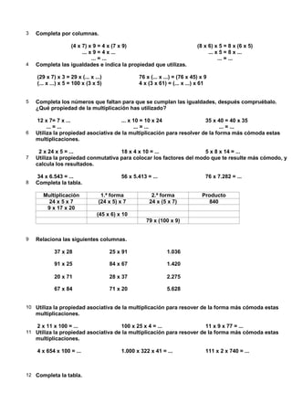 3   Completa por columnas.

                 (4 x 7) x 9 = 4 x (7 x 9)                                  (8 x 6) x 5 = 8 x (6 x 5)
                      ... x 9 = 4 x ...                                          ... x 5 = 8 x ...
                           ... = ...                                                  ... = ...
4   Completa las igualdades e indica la propiedad que utilizas.

    (29 x 7) x 3 = 29 x (... x ...)              76 x (... x ...) = (76 x 45) x 9
    (... x ...) x 5 = 100 x (3 x 5)              4 x (3 x 61) = (... x ...) x 61


5   Completa los números que faltan para que se cumplan las igualdades, después compruébalo.
    ¿Qué propiedad de la multiplicación has utilizado?

    12 x 7= 7 x ...                   ... x 10 = 10 x 24                35 x 40 = 40 x 35
         ... = ...                          ... = ...                          ... = ...
6   Utiliza la propiedad asociativa de la multiplicación para resolver de la forma más cómoda estas
    multiplicaciones.

     2 x 24 x 5 = ...                18 x 4 x 10 = ...                5 x 8 x 14 = ...
7   Utiliza la propiedad conmutativa para colocar los factores del modo que te resulte más cómodo, y
    calcula los resultados.

    34 x 6.543 = ...                      56 x 5.413 = ...                      76 x 7.282 = ...
8   Completa la tabla.

      Multiplicación              1.ª forma            2.ª forma              Producto
       24 x 5 x 7                (24 x 5) x 7         24 x (5 x 7)               840
       9 x 17 x 20
                                (45 x 6) x 10
                                                    79 x (100 x 9)


9   Relaciona las siguientes columnas.

            37 x 28                   25 x 91                  1.036

            91 x 25                   84 x 67                  1.420

            20 x 71                   28 x 37                  2.275

            67 x 84                   71 x 20                  5.628


10 Utiliza la propiedad asociativa de la multiplicación para resover de la forma más cómoda estas
    multiplicaciones.

    2 x 11 x 100 = ...                    100 x 25 x 4 = ...                    11 x 9 x 77 = ...
11 Utiliza la propiedad asociativa de la multiplicación para resover de la forma más cómoda estas
    multiplicaciones.

    4 x 654 x 100 = ...                   1.000 x 322 x 41 = ...                111 x 2 x 740 = ...



12 Completa la tabla.
 