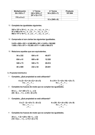 Multiplicación               1.ª forma                 2.ª forma                Producto
         54 x 523 x 7              (54 x 523) x 7            54 x (523 x 7)              197.694
                                   (87 x 5) x 111
           775 x 9 x 2
                                                             12 x (540 x 8)


 13 Completa las igualdades siguientes.

     243 x 121 x 10 = (... x ...) x ... = ... x (... x ...) = ...
     47 x 650 x 81 = (... x ...) x ... = ... x (... x ...) = ...
     962 x 177 x 18 = (... x ...) x ... = ... x (... x ...) = ...


 14 Comprueba si son ciertas las siguientes igualdades.

     5.435 x 800 x 201 = 4.348.000 x 201 = 5.435 x 160.900
     1.000 x 763 x 871 = 76.300 x 871 = 1.000 x 664.573


 15 Relaciona aquellas que son equivalentes.

            54 x 232                654 x 41             40.077

            654 x 41                609 x 49             12.528

            549 x 73                549 x 73             26.814

            49 x 609                232 x 54             29.841


3.- Propiedad distributiva

 1   Completa. ¿Qué propiedad se está utilizando?

            4 x (2 + 5) = (4 x 2) + (4 x 5)   8 x (10 + 7) = (8 x 10) + (8 x 7)
                 4 x ... = ... + ...                  8 x ... = ... + ...
                      ...= ...                            ... = ...
 2   Completa los huecos de modo que se cumplan las igualdades.

     65 x (... - 3) = (65 x 7) - (... x 3)
     (44 - 6) x ... = (... x 21) - (6 x 21)


 3   Completa. ¿Qué propiedad se está utilizando?

                 6 x (7 - 2) = (6 x 7) - (6 x 2)                    4 x (55 - 9) = (4 x 55) - (4 x 9)
                      6 x ... = ... - ...                                 4 x ... = ... + ...
                           ...= ...                                            ... = ...


 4   Completa los huecos de modo que se cumplan las igualdades.

     25 x (... + 2) = (25 x 10) + (... x 2)
     (15 + 5) x ... = (... x 17) + (5 x 17)
 