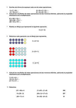 5   Escribe otra forma de expresar cada una de estas operaciones.

    5 x (7 + 6)= ...                        (3 + 9) x (1 + 5) = ...
    (3 + 10) x 2 = ...                      (2 + 4) x (6 + 9) = ...
6   Calcula los resultados de estas operaciones de dos maneras distintas, aplicando la propiedad
    distributiva de la multiplicación.

    81 x (20 + 13) = ...
    100 x (62 + 17) = ...
    (48 + 21) x 75 = ...


7   Realiza un dibujo que represente la siguiente operación.

                                                5 x (3 + 2)



8   Relaciona cada operación con el dibujo que representa.




9   Calcula los resultados de estas operaciones de dos maneras distintas, aplicando la propiedad
    distributiva de la multiplicación.

    7 x (3 + 4) = ...
    10 x (5 + 8) = ...
    (4 + 7) x 5 = ...



10 Relaciona.

                (37 + 28) x 4                (7 x 67) - (7 x 8)                   260

                 9 x (25 - 2)                (20 x 3) + (7 x 3)                   207

                 (20 + 7) x 3                (9 x 25) - (9 x 2)                   81
 