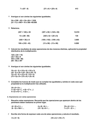 7 x (67 - 8)                      (37 x 4) + (28 x 4)                           413



 11 Averigua si son ciertas las siguientes igualdades.

     34 x (100 - 43) = 34 x 64 = 1.938
     (21 -11) x 500 = 10 x 500 =50.000


 12 Relaciona.

                (307 + 120) x 30                  (307 x 30) + (120 x 30)                         12.810

                 13 x (90 - 80)                     (420 x 8) + (30 x 8)                           130

                 (420 + 30) x 8                   (100 x 103) - (100 x 43)                        3.600

                100 x (103 - 43)                    (13 x 90) - (13 x 80)                         6.000


 13 Calcula los resultados de estas operaciones de dos maneras distintas, aplicando la propiedad
     distributiva de la multiplicación.

     120 x (34 + 16)
     (32 + 43) x 9
     543 x (100 - 90)
     (65 - 55) x 397


 14 Averigua si son ciertas las siguientes igualdades.

     10 x (4 - 3) = (10 x 4) + (10 x 3)
     (32 - 5) x 22 = (32 - 22) x (32 - 5)
     12 x (5 - 3) = (12 x 5) - (12 x 3)
     (75 + 6) x 9 = (75 x 4) + (6 x 4)


 15 Completa los huecos de modo que se cumplan las igualdades y señala en cada caso qué
     propiedad se la multiplicación has utilizado.

     16 x 9 = 9 x ...
     7 x (8 + 9) = (... x 8) + (7 x ...)
     5 x (2 x 9) = (... x 2) x ...


4.- Expresiones con varias operaciones

 1   Resuelve estas expresiones. Recuerda que las operaciones que aparecen dentro de los
     paréntesis deben realizarse en primer lugar.

     (4 + 8) x 5 = ...                      4 x (8 - 6) = ...                      10 x (4 + 3) = ...
     (6 - 5) x 100 = ...                    (15 - 8) x 8 = ...                     7 x (11 - 2) = ...


 2   Escribe otra forma de expresar cada una de estas operaciones y calcula el resultado.

     8 x (5 + 6)                                                 (10 x 2) + (10 x 7)
 