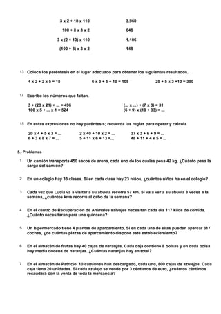 3 x 2 + 10 x 110                        3.960

                            100 + 8 x 3 x 2                     648

                      3 x (2 + 10) x 110                        1.106

                       (100 + 8) x 3 x 2                        148




 13 Coloca los paréntesis en el lugar adecuado para obtener los siguientes resultados.

     4 x 2 + 2 x 5 = 18                       6 x 3 + 5 + 10 = 108                 25 + 5 x 3 +10 = 390


 14 Escribe los números que faltan.

     3 + (23 x 21) + ... = 496                                 (... x ...) + (7 x 3) = 31
     100 x 5 + ... x 1 = 524                                   (6 + 9) x (10 + 33) = ...


 15 En estas expresiones no hay paréntesis; recuerda las reglas para operar y calcula.

     20 x 4 + 5 x 3 = ...            2 x 40 + 10 x 2 = ...           37 x 3 + 6 + 9 = ...
     6 + 3 x 8 x 7 = ...             5 + 11 x 6 + 13 =...            48 + 11 + 4 x 5 = ...


5.- Problemas

 1   Un camión transporta 450 sacos de arena, cada uno de los cuales pesa 42 kg. ¿Cuánto pesa la
     carga del camión?


 2   En un colegio hay 33 clases. Si en cada clase hay 23 niños, ¿cuántos niños ha en el colegio?


 3   Cada vez que Lucía va a visitar a su abuela recorre 57 km. Si va a ver a su abuela 8 veces a la
     semana, ¿cuántos kms recorre al cabo de la semana?


 4   En el centro de Recuperación de Animales salvajes necesitan cada día 117 kilos de comida.
     ¿Cuánto necesitarán para una quincena?


 5   Un hipermercado tiene 4 plantas de aparcamiento. Si en cada una de ellas pueden aparcar 317
     coches, ¿de cuántas plazas de aparcamiento dispone este estableciemiento?


 6   En el almacén de frutas hay 40 cajas de naranjas. Cada caja contiene 8 bolsas y en cada bolsa
     hay media docena de naranjas. ¿Cuántas naranjas hay en total?


 7   En el almacén de Patricio, 10 camiones han descargado, cada uno, 800 cajas de azulejos. Cada
     caja tiene 20 unidades. Si cada azulejo se vende por 3 céntimos de euro, ¿cuántos céntimos
     recaudará con la venta de toda la mercancía?
 