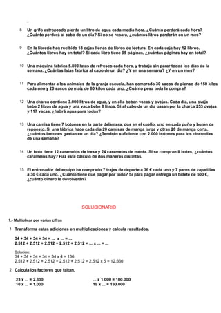 .

      8    Un grifo estropeado pierde un litro de agua cada media hora. ¿Cuánto perderá cada hora?
           ¿Cuánto perderá al cabo de un día? Si no se repara, ¿cuántos litros perderán en un mes?


      9    En la librería han recibido 18 cajas llenas de libros de lectura. En cada caja hay 12 libros.
           ¿Cuántos libros hay en total? Si cada libro tiene 95 páginas, ¿cuántas páginas hay en total?


      10 Una máquina fabrica 5.800 latas de refresco cada hora, y trabaja sin parar todos los días de la
           semana. ¿Cuántas latas fabrica al cabo de un día? ¿Y en una semana? ¿Y en un mes?


      11 Para alimentar a los animales de la granja escuela, han comprado 30 sacos de pienso de 150 kilos
           cada uno y 20 sacos de maíz de 80 kilos cada uno. ¿Cuánto pesa toda la compra?


      12 Una charca contiene 3.000 litros de agua, y en ella beben vacas y ovejas. Cada día, una oveja
           bebe 2 litros de agua y una vaca bebe 8 litros. Si al cabo de un día pasan por la charca 253 ovejas
           y 117 vacas, ¿habrá agua para todas?


      13 Una camisa tiene 7 botones en la parte delantera, dos en el cuello, uno en cada puño y botón de
           repuesto. Si una fábrica hace cada día 20 camisas de manga larga y otras 20 de manga corta,
           ¿cuántos botones gastan en un día? ¿Tendrán suficiente con 2.000 botones para los cinco días
           de una semana?


      14 Un bote tiene 12 caramelos de fresa y 24 caramelos de menta. Si se compran 8 botes, ¿cuántos
           caramelos hay? Haz este cálculo de dos maneras distintas.


      15 El entrenador del equipo ha comprado 7 trajes de deporte a 36 € cada uno y 7 pares de zapatillas
           a 30 € cada uno. ¿Cuánto tiene que pagar por todo? Si para pagar entrega un billete de 500 €,
           ¿cuánto dinero le devolverán?




                                          SOLUCIONARIO

1.- Multiplicar por varias cifras

1 Transforma estas adiciones en multiplicaciones y calcula resultados.

   34 + 34 + 34 + 34 = ... x ... = ...
   2.512 + 2.512 + 2.512 + 2.512 + 2.512 = ... x ... = ...

   Solución:
   34 + 34 + 34 + 34 = 34 x 4 = 136
   2.512 + 2.512 + 2.512 + 2.512 + 2.512 = 2.512 x 5 = 12.560

2 Calcula los factores que faltan.

    23 x ... = 2.300                            ... x 1.000 = 100.000
    10 x ... = 1.000                            19 x ... = 190.000
 