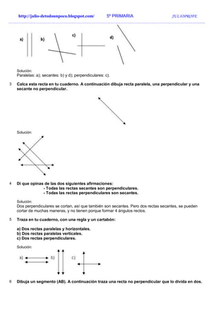http://julio-detodounpoco.blogspot.com/ 5º PRIMARIA JULIOPROFE
…………………………………………………………………………………………………………………….
Solución:
Paralelas: a); secantes: b) y d); perpendiculares: c).
3 Calca esta recta en tu cuaderno. A continuación dibuja recta paralela, una perpendicular y una
secante no perpendicular.
Solución:
4 Di que opinas de las dos siguientes afirmaciones:
- Todas las rectas secantes son perpendiculares.
- Todas las rectas perpendiculares son secantes.
Solución:
Dos perpendiculares se cortan, así que también son secantes. Pero dos rectas secantes, se pueden
cortar de muchas maneras, y no tienen porque formar 4 ángulos rectos.
5 Traza en tu cuaderno, con una regla y un cartabón:
a) Dos rectas paralelas y horizontales.
b) Dos rectas paralelas verticales.
c) Dos rectas perpendiculares.
Solución:
6 Dibuja un segmento (AB). A continuación traza una recta no perpendicular que lo divida en dos.
 