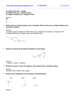 http://julio-detodounpoco.blogspot.com/ 5º PRIMARIA JULIOPROFE
…………………………………………………………………………………………………………………….
Un ángulo recto son... grados.
Un ángulo llano son... ángulos rectos.
Un ángulo completo son... ángulos rectos.
Solución:
90º
2
4
3 Define que es un ángulo agudo y pon un ejemplo. Haz lo mismo con un ángulo obtuso, pero
haciendo un dibujo.
Solución:
Un ángulo agudo es aquel que mide menos que un ángulo recto. Ejemplo, un ángulo de 45º.
Un ángulo obtuso es un ángulo mayor que el ángulo recto.
4 Escribe el nombre de las partes señaladas en este ángulo.
Solución:
1: vértice; 2: lados; 3: amplitud.
5 Ordena de mayor a menor los ángulos: recto, agudo, llano, completo, obtuso.
Solución:
Completo, llano, obtuso, recto, agudo.
6 Relaciona las amplitudes con los dibujos correspondientes.
Solución:
 