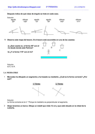 http://julio-detodounpoco.blogspot.com/ 5º PRIMARIA JULIOPROFE
…………………………………………………………………………………………………………………….
Después indica de qué clase de ángulo se trata en cada caso.
Solución:
agudo
25º
obtuso
105º
agudo
15º
agudo
78º
obtuso
143º
obtuso
171º
15 Observa este mapa del tesoro. Si el tesoro está escondido en una de las casetas:
a) ¿Qué caseta es, si forma 40º con el
río desde donde está Patricia?
b) ¿Y si forma 115º con el río?
Solución:
a) C; b) A.
LA MEDIATRIZ
1 Mercedes ha dibujado un segmento y ha trazado su mediatriz. ¿Cuál es la forma correcta? ¿Por
qué?
Solución:
La forma correcta es la 2. ª Porque la mediatriz es perpendicular al segmento.
2 Abajo tenemos un barco. Dibuja un mástil que mida 12 cm y que esté situado en la mitad de la
cubierta.
 