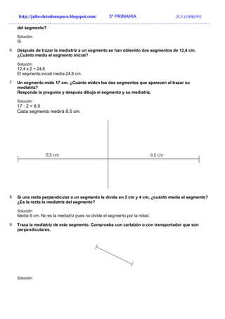 http://julio-detodounpoco.blogspot.com/ 5º PRIMARIA JULIOPROFE
…………………………………………………………………………………………………………………….
del segmento?
Solución:
Si.
6 Después de trazar la mediatriz a un segmento se han obtenido dos segmentos de 12,4 cm.
¿Cuánto medía el segmento inicial?
Solución:
12,4 x 2 = 24,8
El segmento inicial medía 24,8 cm.
7 Un segmento mide 17 cm. ¿Cuánto miden los dos segmentos que aparecen al trazar su
mediatriz?
Responde la pregunta y después dibuja el segmento y su mediatriz.
Solución:
17 : 2 = 8,5
Cada segmento medirá 8,5 cm.
8 Si una recta perpendicular a un segmento le divide en 2 cm y 4 cm, ¿cuánto medía el segmento?
¿Es la recta la mediatriz del segmento?
Solución:
Media 6 cm. No es la mediatriz pues no divide el segmento por la mitad.
9 Traza la mediatriz de este segmento. Comprueba con cartabón o con transportador que son
perpendiculares.
Solución:
 