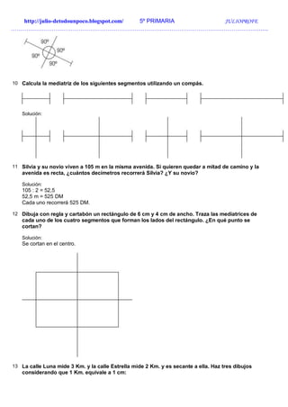 http://julio-detodounpoco.blogspot.com/ 5º PRIMARIA JULIOPROFE
…………………………………………………………………………………………………………………….
10 Calcula la mediatriz de los siguientes segmentos utilizando un compás.
Solución:
11 Silvia y su novio viven a 105 m en la misma avenida. Si quieren quedar a mitad de camino y la
avenida es recta, ¿cuántos decímetros recorrerá Silvia? ¿Y su novio?
Solución:
105 : 2 = 52,5
52,5 m = 525 DM
Cada uno recorrerá 525 DM.
12 Dibuja con regla y cartabón un rectángulo de 6 cm y 4 cm de ancho. Traza las mediatrices de
cada uno de los cuatro segmentos que forman los lados del rectángulo. ¿En qué punto se
cortan?
Solución:
Se cortan en el centro.
13 La calle Luna mide 3 Km. y la calle Estrella mide 2 Km. y es secante a ella. Haz tres dibujos
considerando que 1 Km. equivale a 1 cm:
 