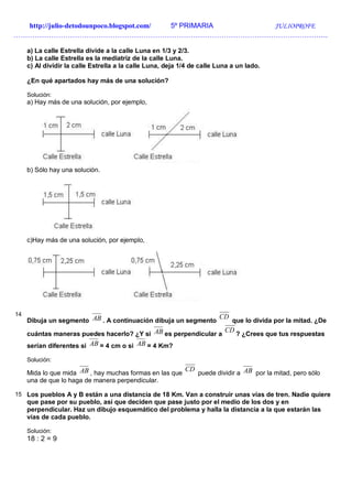http://julio-detodounpoco.blogspot.com/ 5º PRIMARIA JULIOPROFE
…………………………………………………………………………………………………………………….
a) La calle Estrella divide a la calle Luna en 1/3 y 2/3.
b) La calle Estrella es la mediatriz de la calle Luna.
c) Al dividir la calle Estrella a la calle Luna, deja 1/4 de calle Luna a un lado.
¿En qué apartados hay más de una solución?
Solución:
a) Hay más de una solución, por ejemplo,
b) Sólo hay una solución.
c)Hay más de una solución, por ejemplo,
14
Dibuja un segmento AB . A continuación dibuja un segmento
CD
que lo divida por la mitad. ¿De
cuántas maneras puedes hacerlo? ¿Y si AB es perpendicular a
CD
? ¿Crees que tus respuestas
serían diferentes si AB = 4 cm o si AB = 4 Km?
Solución:
Mida lo que mida AB , hay muchas formas en las que
CD
puede dividir a AB por la mitad, pero sólo
una de que lo haga de manera perpendicular.
15 Los pueblos A y B están a una distancia de 18 Km. Van a construir unas vías de tren. Nadie quiere
que pase por su pueblo, así que deciden que pase justo por el medio de los dos y en
perpendicular. Haz un dibujo esquemático del problema y halla la distancia a la que estarán las
vías de cada pueblo.
Solución:
18 : 2 = 9
 