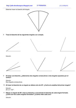 http://julio-detodounpoco.blogspot.com/ 5º PRIMARIA JULIOPROFE
…………………………………………………………………………………………………………………….
Deberían hacer la bisectriz del ángulo.
8 Traza la bisectriz de los siguientes ángulos con compás.
Solución:
9 Al trazar una bisectriz, ¿obtenemos dos ángulos consecutivos o dos ángulos opuestos por el
vértice?
Solución:
Dos ángulos consecutivos.
10 Al trazar la bisectriz de un ángulo se obtiene otro de 25º. ¿Cuál es la amplitud del primer ángulo?
Solución:
25 x 2 = 50 º.
11 Dibuja un ángulo de 80º, traza su bisectriz y nuevamente la bisectriz de cada ángulo formado.
¿Cómo son los cuatro ángulos formados? ¿Cuánto mide cada uno?
Solución:
 
