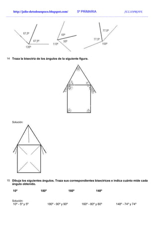 http://julio-detodounpoco.blogspot.com/ 5º PRIMARIA JULIOPROFE
…………………………………………………………………………………………………………………….
14 Traza la bisectriz de los ángulos de la siguiente figura.
Solución:
15 Dibuja los siguientes ángulos. Traza sus correspondientes bisectrices e indica cuánto mide cada
ángulo obtenido.
10º 180º 160º 148º
Solución:
10º - 5º y 5º 180º - 90º y 90º 160º - 80º y 80º 148º - 74º y 74º
 