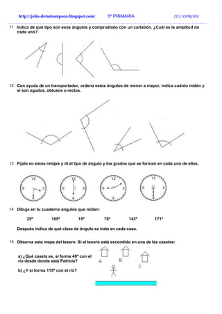 http://julio-detodounpoco.blogspot.com/ 5º PRIMARIA JULIOPROFE
…………………………………………………………………………………………………………………….
11 Indica de qué tipo son esos ángulos y compruébalo con un cartabón. ¿Cuál es la amplitud de
cada uno?
12 Con ayuda de un transportador, ordena estos ángulos de menor a mayor, indica cuánto miden y
si son agudos, obtusos o rectos.
13 Fíjate en estos relojes y di el tipo de ángulo y los grados que se forman en cada uno de ellos.
14 Dibuja en tu cuaderno ángulos que midan:
25º 105º 15º 78º 143º 171º
Después indica de qué clase de ángulo se trata en cada caso.
15 Observa este mapa del tesoro. Si el tesoro está escondido en una de las casetas:
a) ¿Qué caseta es, si forma 40º con el
río desde donde está Patricia?
b) ¿Y si forma 115º con el río?
 