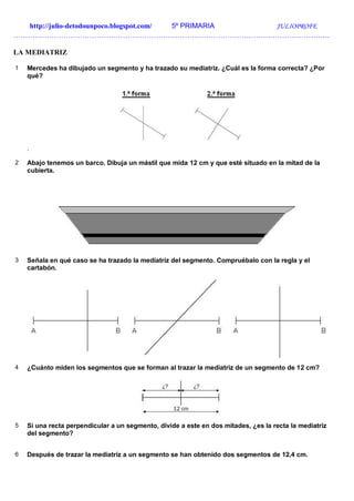 http://julio-detodounpoco.blogspot.com/ 5º PRIMARIA JULIOPROFE
…………………………………………………………………………………………………………………….
LA MEDIATRIZ
1 Mercedes ha dibujado un segmento y ha trazado su mediatriz. ¿Cuál es la forma correcta? ¿Por
qué?
.
2 Abajo tenemos un barco. Dibuja un mástil que mida 12 cm y que esté situado en la mitad de la
cubierta.
3 Señala en qué caso se ha trazado la mediatriz del segmento. Compruébalo con la regla y el
cartabón.
4 ¿Cuánto miden los segmentos que se forman al trazar la mediatriz de un segmento de 12 cm?
5 Si una recta perpendicular a un segmento, divide a este en dos mitades, ¿es la recta la mediatriz
del segmento?
6 Después de trazar la mediatriz a un segmento se han obtenido dos segmentos de 12,4 cm.
 