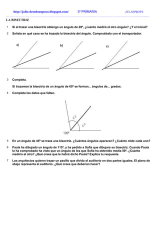http://julio-detodounpoco.blogspot.com/ 5º PRIMARIA JULIOPROFE
…………………………………………………………………………………………………………………….
LA BISECTRIZ
1 Si al trazar una bisectriz obtengo un ángulo de 28º, ¿cuánto medirá el otro ángulo? ¿Y el inicial?
2 Señala en qué caso se ha trazado la bisectriz del ángulo. Compruébalo con el transportador.
3 Completa.
Si trazamos la bisectriz de un ángulo de 60º se forman... ángulos de... grados.
4 Completa los datos que faltan.
5 En un ángulo de 45º se traza una bisectriz. ¿Cuántos ángulos aparecen? ¿Cuánto mide cada uno?
6 Paula ha dibujado un ángulo de 115º, y ha pedido a Sofía que dibujara su bisectriz. Cuando Paula
lo ha comprobado ha visto que un ángulo de los que Sofía ha obtenido medía 50º. ¿Cuánto
mediría el otro? ¿Qué crees que le habrá dicho Paula? Explica tu respuesta.
7 Los arquitectos quieren trazar un pasillo que divida el auditorio en dos partes iguales. El plano de
abajo representa el auditorio. ¿Qué crees que deberían hacer?
 