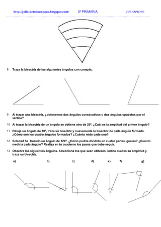 http://julio-detodounpoco.blogspot.com/ 5º PRIMARIA JULIOPROFE
…………………………………………………………………………………………………………………….
8 Traza la bisectriz de los siguientes ángulos con compás.
9 Al trazar una bisectriz, ¿obtenemos dos ángulos consecutivos o dos ángulos opuestos por el
vértice?
10 Al trazar la bisectriz de un ángulo se obtiene otro de 25º. ¿Cuál es la amplitud del primer ángulo?
11 Dibuja un ángulo de 80º, traza su bisectriz y nuevamente la bisectriz de cada ángulo formado.
¿Cómo son los cuatro ángulos formados? ¿Cuánto mide cada uno?
12 Soledad ha trazado un ángulo de 124º. ¿Cómo podría dividirlo en cuatro partes iguales? ¿Cuánto
mediría cada ángulo? Realiza en tu cuaderno los pasos que debe seguir.
13 Observa los siguientes ángulos. Selecciona los que sean obtusos, indica cuál es su amplitud y
traza su bisectriz.
a) b) c) d) e) f) g)
 