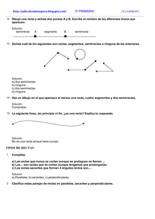 http://julio-detodounpoco.blogspot.com/ 5º PRIMARIA JULIOPROFE
…………………………………………………………………………………………………………………….
12 Dibuja una recta y señala dos puntos A y B. Escribe el nombre de las diferentes líneas que
aparecen.
Solución:
semirrecta A segmento B semirrecta
13 Señala cuál de los siguientes son rectas, segmentos, semirrectas o ninguna de las anteriores.
Solución:
a) dos semirrectas
b) ninguna
c) dos semirrectas
d) ninguna
14 Haz un dibujo en el que aparezca al menos una recta, cuatro segmentos y dos semirrectas.
Solución:
Comprobar.
15 La siguiente línea, sin principio ni fin, ¿es una recta? Explica tu respuesta.
Solución:
No es una recta porque tiene curvas.
TIPOS DE RECTAS
1 Completa.
a) Las rectas que nunca se cortan aunque se prologuen se llaman ...
b) Las... son rectas que se cortan aunque tengamos que prolongarlas.
c) Las rectas secantes que forman 4 ángulos rectos son....
Solución:
a) Paralelas; b) secantes; c) perpendiculares.
2 Clasifica estas parejas de rectas en paralelas, secantes y perpendiculares.
 