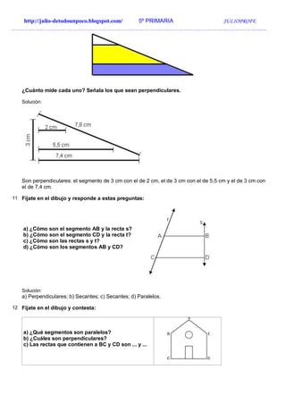 http://julio-detodounpoco.blogspot.com/ 5º PRIMARIA JULIOPROFE
…………………………………………………………………………………………………………………….
¿Cuánto mide cada uno? Señala los que sean perpendiculares.
Solución:
Son perpendiculares: el segmento de 3 cm con el de 2 cm, el de 3 cm con el de 5,5 cm y el de 3 cm con
el de 7,4 cm.
11 Fíjate en el dibujo y responde a estas preguntas:
a) ¿Cómo son el segmento AB y la recta s?
b) ¿Cómo son el segmento CD y la recta t?
c) ¿Cómo son las rectas s y t?
d) ¿Cómo son los segmentos AB y CD?
Solución:
a) Perpendiculares; b) Secantes; c) Secantes; d) Paralelos.
12 Fíjate en el dibujo y contesta:
a) ¿Qué segmentos son paralelos?
b) ¿Cuáles son perpendiculares?
c) Las rectas que contienen a BC y CD son ... y ...
 