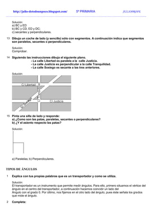 http://julio-detodounpoco.blogspot.com/ 5º PRIMARIA JULIOPROFE
…………………………………………………………………………………………………………………….
Solución:
a) BC y ED
b) BC y CD, ED y DC;
c) secantes y perpendiculares.
13 Dibuja un coche de lado (y sencillo) sólo con segmentos. A continuación indica que segmentos
son paralelos, secantes o perpendiculares.
Solución:
Comprobar.
14 Siguiendo las instrucciones dibuja el siguiente plano.
- La calle Libertad es paralela a la calle Justicia.
- La calle Justicia es perpendicular a la calle Tranquilidad.
- La calle Sosiego es secante a las tres anteriores.
Solución:
15 Pinta una silla de lado y responde:
a) ¿Como son las patas, paralelas, secantes o perpendiculares?
b) ¿Y el asiento respecto las patas?
Solución:
a) Paralelas; b) Perpendiculares.
TIPOS DE ÁNGULOS
1 Explica con tus propias palabras que es un transportador y como se utiliza.
Solución:
El transportador es un instrumento que permite medir ángulos. Para ello, primero situamos el vértice del
ángulo en el centro del transportador, a continuación hacemos coincidir un lado del
Ángulo con el grado 0. Por último, nos fijamos en el otro lado del ángulo, pues éste señala los grados
que mide el ángulo.
2 Completa:
 