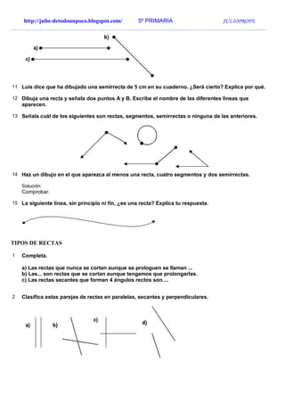 http://julio-detodounpoco.blogspot.com/ 5º PRIMARIA JULIOPROFE
…………………………………………………………………………………………………………………….
11 Luis dice que ha dibujado una semirrecta de 5 cm en su cuaderno. ¿Será cierto? Explica por qué.
12 Dibuja una recta y señala dos puntos A y B. Escribe el nombre de las diferentes líneas que
aparecen.
13 Señala cuál de los siguientes son rectas, segmentos, semirrectas o ninguna de las anteriores.
14 Haz un dibujo en el que aparezca al menos una recta, cuatro segmentos y dos semirrectas.
Solución:
Comprobar.
15 La siguiente línea, sin principio ni fin, ¿es una recta? Explica tu respuesta.
TIPOS DE RECTAS
1 Completa.
a) Las rectas que nunca se cortan aunque se prologuen se llaman ...
b) Las... son rectas que se cortan aunque tengamos que prolongarlas.
c) Las rectas secantes que forman 4 ángulos rectos son....
2 Clasifica estas parejas de rectas en paralelas, secantes y perpendiculares.
 