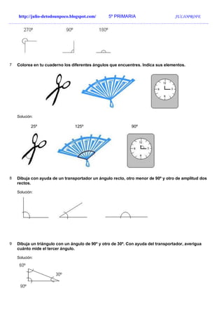 http://julio-detodounpoco.blogspot.com/ 5º PRIMARIA JULIOPROFE
…………………………………………………………………………………………………………………….
7 Colorea en tu cuaderno los diferentes ángulos que encuentres. Indica sus elementos.
Solución:
25º 125º 90º
8 Dibuja con ayuda de un transportador un ángulo recto, otro menor de 90º y otro de amplitud dos
rectos.
Solución:
9 Dibuja un triángulo con un ángulo de 90º y otro de 30º. Con ayuda del transportador, averigua
cuánto mide el tercer ángulo.
Solución:
 