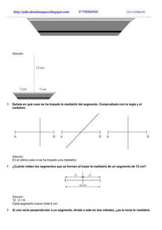http://julio-detodounpoco.blogspot.com/ 5º PRIMARIA JULIOPROFE
…………………………………………………………………………………………………………………….
Solución:
3 Señala en qué caso se ha trazado la mediatriz del segmento. Compruébalo con la regla y el
cartabón.
Solución:
En el último caso si se ha trazado una mediatriz.
4 ¿Cuánto miden los segmentos que se forman al trazar la mediatriz de un segmento de 12 cm?
Solución:
12 : 2 = 6
Cada segmento nuevo mide 6 cm.
5 Si una recta perpendicular a un segmento, divide a este en dos mitades, ¿es la recta la mediatriz
 