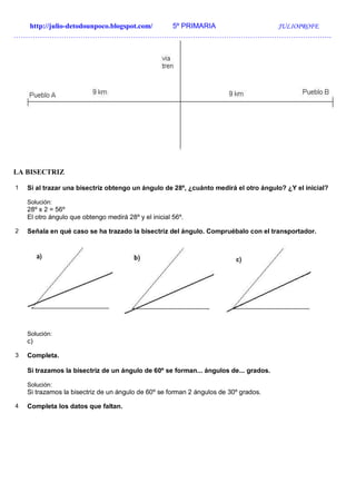 http://julio-detodounpoco.blogspot.com/ 5º PRIMARIA JULIOPROFE
…………………………………………………………………………………………………………………….
LA BISECTRIZ
1 Si al trazar una bisectriz obtengo un ángulo de 28º, ¿cuánto medirá el otro ángulo? ¿Y el inicial?
Solución:
28º x 2 = 56º
El otro ángulo que obtengo medirá 28º y el inicial 56º.
2 Señala en qué caso se ha trazado la bisectriz del ángulo. Compruébalo con el transportador.
Solución:
c)
3 Completa.
Si trazamos la bisectriz de un ángulo de 60º se forman... ángulos de... grados.
Solución:
Si trazamos la bisectriz de un ángulo de 60º se forman 2 ángulos de 30º grados.
4 Completa los datos que faltan.
 